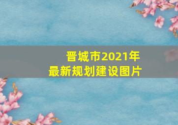 晋城市2021年最新规划建设图片