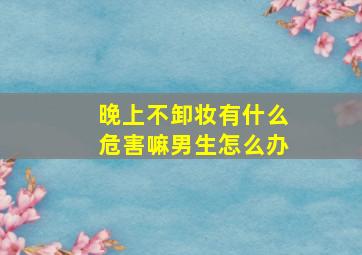 晚上不卸妆有什么危害嘛男生怎么办