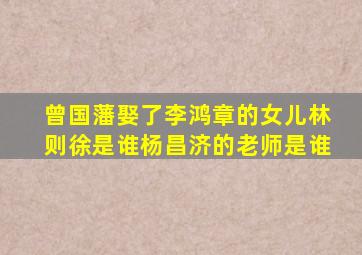 曾国藩娶了李鸿章的女儿林则徐是谁杨昌济的老师是谁