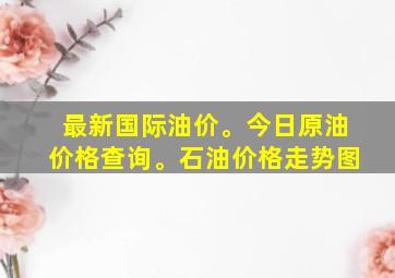 最新国际油价。今日原油价格查询。石油价格走势图