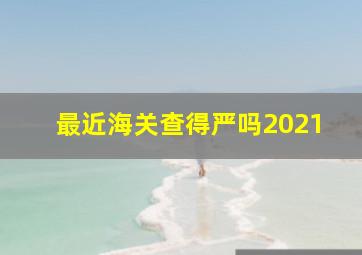 最近海关查得严吗2021