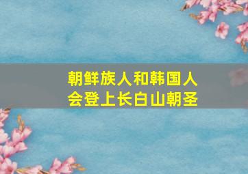 朝鲜族人和韩国人会登上长白山朝圣