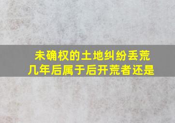 未确权的土地纠纷丢荒几年后属于后开荒者还是