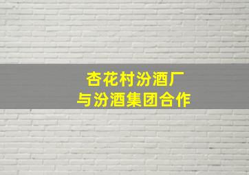 杏花村汾酒厂与汾酒集团合作