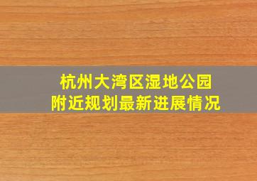 杭州大湾区湿地公园附近规划最新进展情况