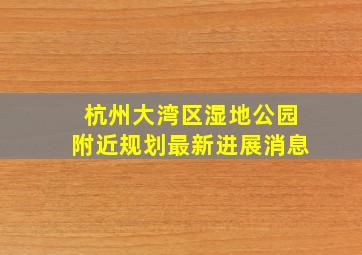 杭州大湾区湿地公园附近规划最新进展消息