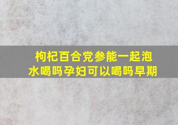 枸杞百合党参能一起泡水喝吗孕妇可以喝吗早期