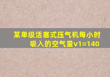 某单级活塞式压气机每小时吸入的空气量v1=140