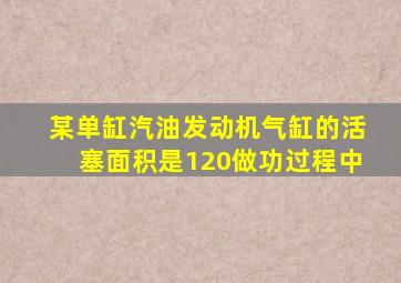 某单缸汽油发动机气缸的活塞面积是120做功过程中