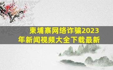 柬埔寨网络诈骗2023年新闻视频大全下载最新