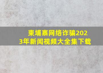 柬埔寨网络诈骗2023年新闻视频大全集下载