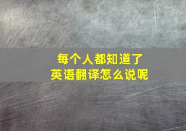 每个人都知道了英语翻译怎么说呢