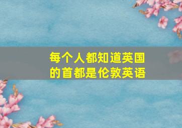 每个人都知道英国的首都是伦敦英语