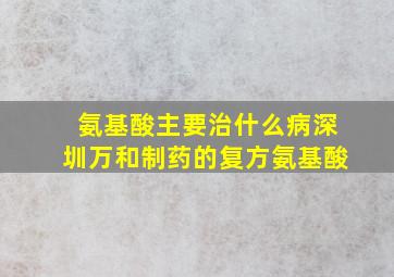 氨基酸主要治什么病深圳万和制药的复方氨基酸