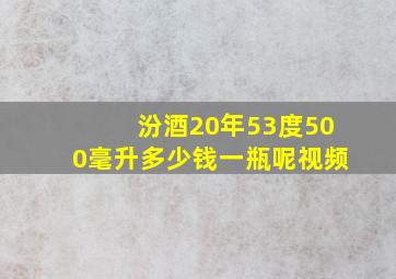 汾酒20年53度500毫升多少钱一瓶呢视频