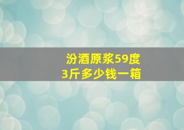 汾酒原浆59度3斤多少钱一箱