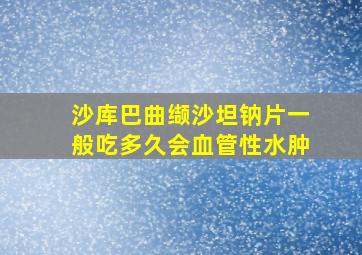 沙库巴曲缬沙坦钠片一般吃多久会血管性水肿