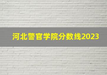 河北警官学院分数线2023