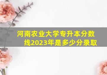 河南农业大学专升本分数线2023年是多少分录取