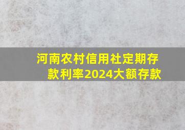 河南农村信用社定期存款利率2024大额存款