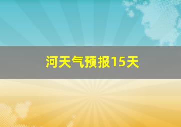 河天气预报15天