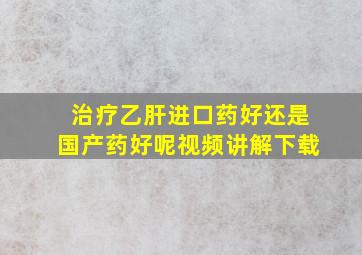 治疗乙肝进口药好还是国产药好呢视频讲解下载