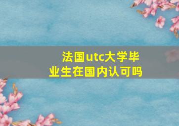 法国utc大学毕业生在国内认可吗