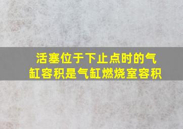 活塞位于下止点时的气缸容积是气缸燃烧室容积