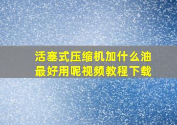 活塞式压缩机加什么油最好用呢视频教程下载