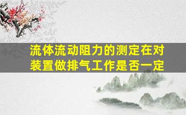 流体流动阻力的测定在对装置做排气工作是否一定