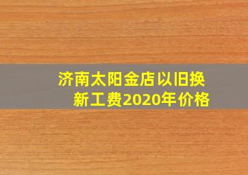 济南太阳金店以旧换新工费2020年价格