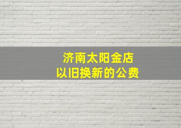 济南太阳金店以旧换新的公费