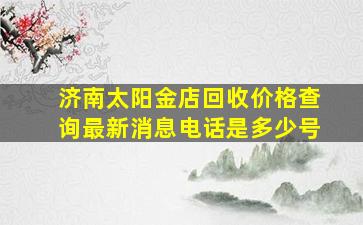 济南太阳金店回收价格查询最新消息电话是多少号