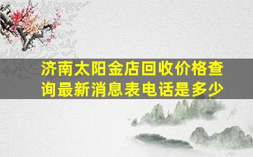 济南太阳金店回收价格查询最新消息表电话是多少