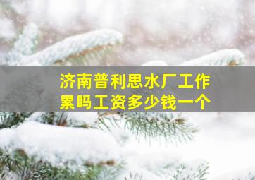 济南普利思水厂工作累吗工资多少钱一个