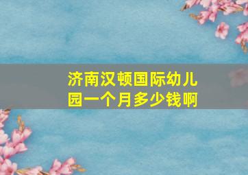 济南汉顿国际幼儿园一个月多少钱啊