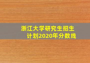 浙江大学研究生招生计划2020年分数线