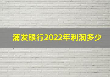 浦发银行2022年利润多少