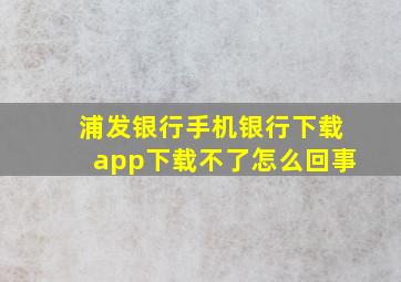 浦发银行手机银行下载app下载不了怎么回事