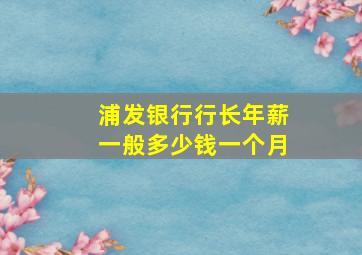 浦发银行行长年薪一般多少钱一个月