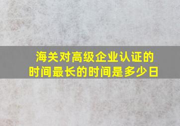 海关对高级企业认证的时间最长的时间是多少日