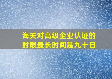 海关对高级企业认证的时限最长时间是九十日