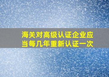 海关对高级认证企业应当每几年重新认证一次