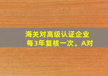 海关对高级认证企业每3年复核一次。A对