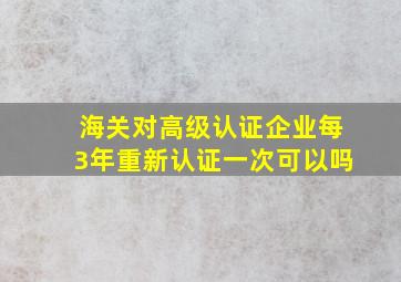 海关对高级认证企业每3年重新认证一次可以吗