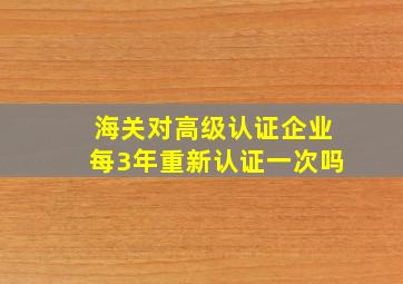 海关对高级认证企业每3年重新认证一次吗