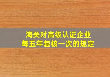 海关对高级认证企业每五年复核一次的规定