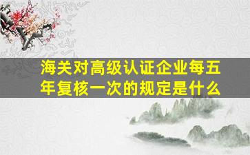 海关对高级认证企业每五年复核一次的规定是什么