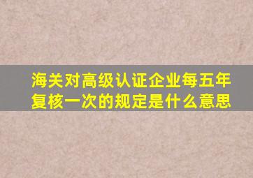 海关对高级认证企业每五年复核一次的规定是什么意思