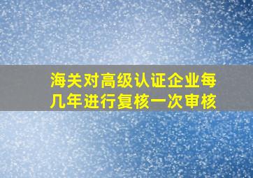 海关对高级认证企业每几年进行复核一次审核